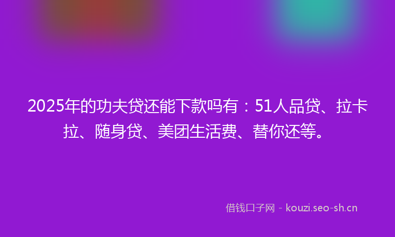 2025年的功夫贷还能下款吗有：51人品贷、拉卡拉、随身贷、美团生活费、替你还等。
