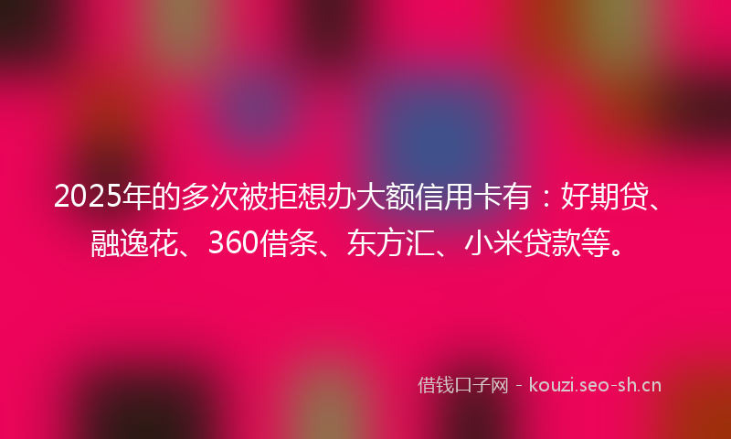 2025年的多次被拒想办大额信用卡有:好期贷、融逸花、360借条、东方汇、小米贷款等。