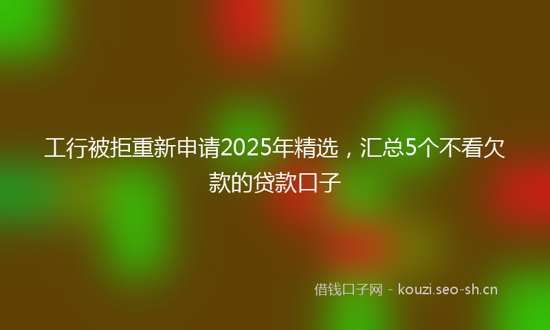 工行被拒重新申请2025年精选，汇总5个不看欠款的贷款口子