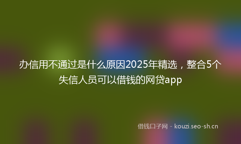 办信用不通过是什么原因2025年精选，整合5个失信人员可以借钱的网贷app