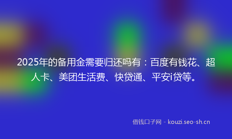 2025年的备用金需要归还吗有：百度有钱花、超人卡、美团生活费、快贷通、平安i贷等。