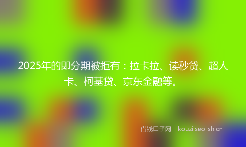 2025年的即分期被拒有：拉卡拉、读秒贷、超人卡、柯基贷、京东金融等。