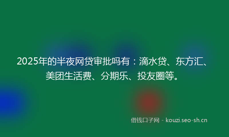 2025年的半夜网贷审批吗有：滴水贷、东方汇、美团生活费、分期乐、投友圈等。