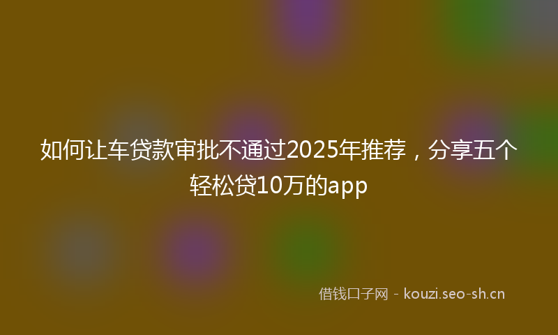 如何让车贷款审批不通过2025年推荐，分享五个轻松贷10万的app