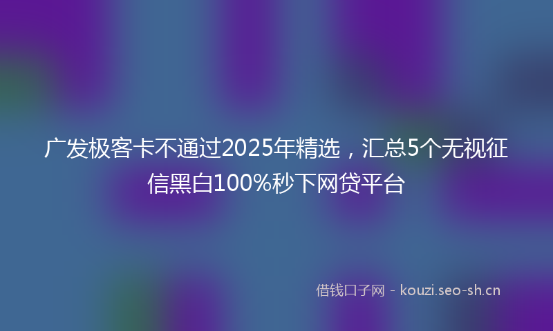 广发极客卡不通过2025年精选，汇总5个无视征信黑白100%秒下网贷平台