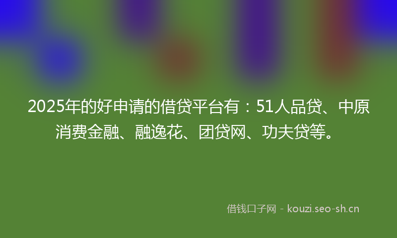 2025年的好申请的借贷平台有：51人品贷、中原消费金融、融逸花、团贷网、功夫贷等。