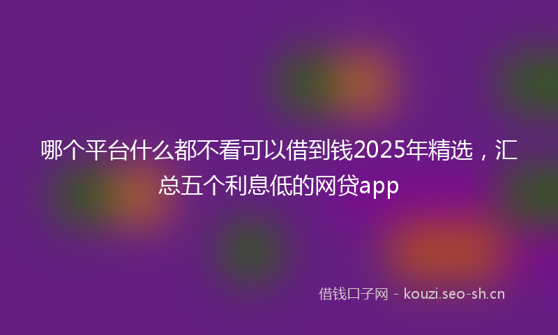 哪个平台什么都不看可以借到钱2025年精选，汇总五个利息低的网贷app