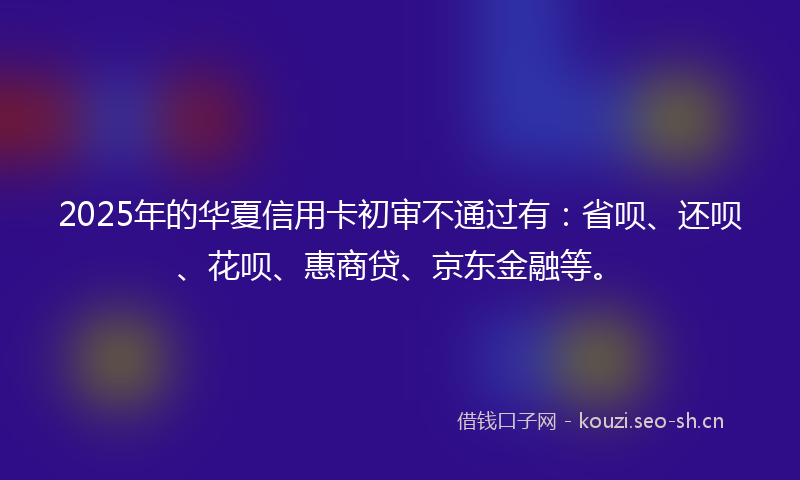 2025年的华夏信用卡初审不通过有：省呗、还呗、花呗、惠商贷、京东金融等。