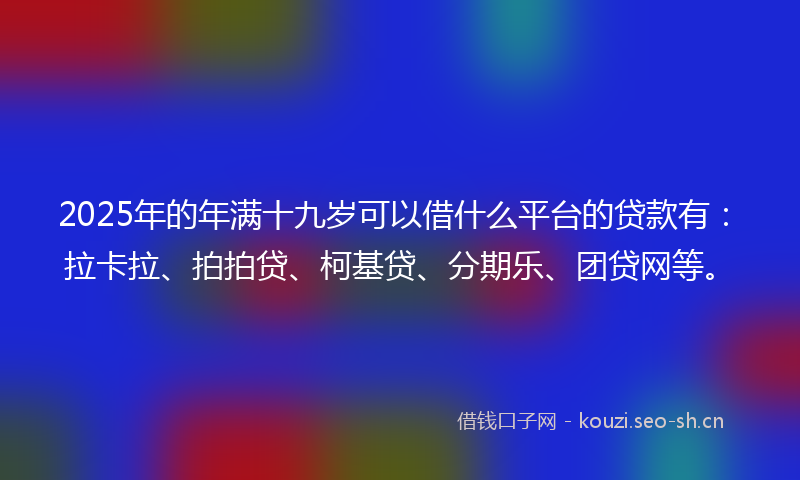 2025年的年满十九岁可以借什么平台的贷款有：拉卡拉、拍拍贷、柯基贷、分期乐、团贷网等。
