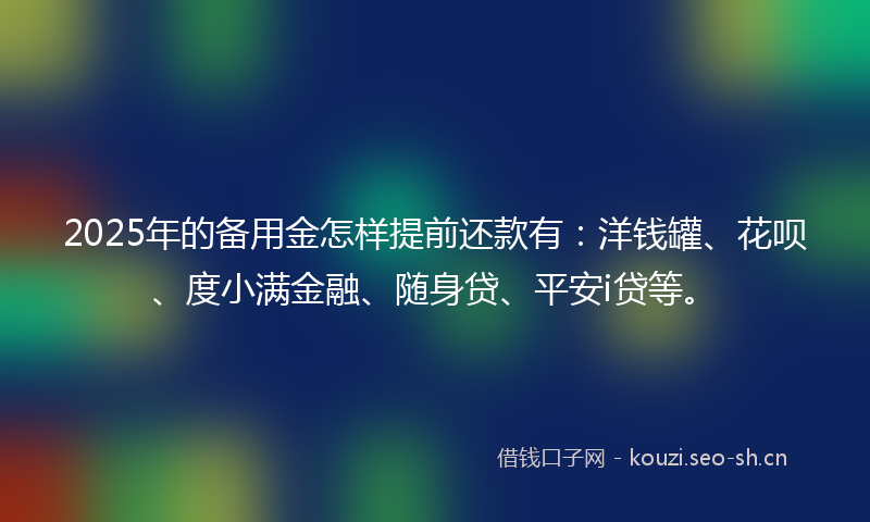 2025年的备用金怎样提前还款有：洋钱罐、花呗、度小满金融、随身贷、平安i贷等。