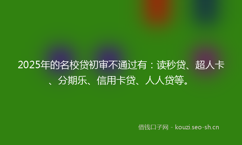 2025年的名校贷初审不通过有：读秒贷、超人卡、分期乐、信用卡贷、人人贷等。