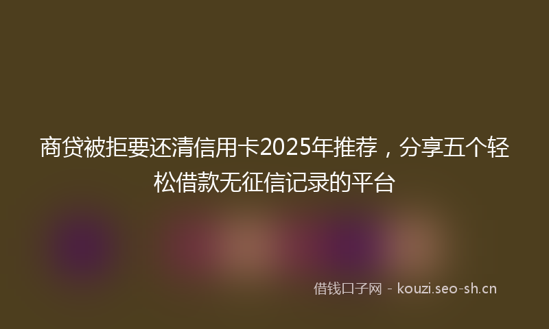 商贷被拒要还清信用卡2025年推荐，分享五个轻松借款无征信记录的平台
