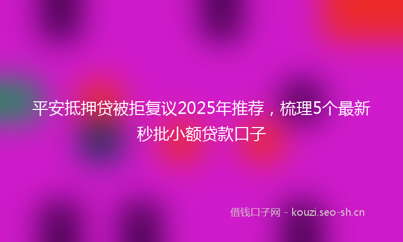 平安抵押贷被拒复议2025年推荐，梳理5个最新秒批小额贷款口子