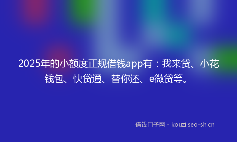 2025年的小额度正规借钱app有：我来贷、小花钱包、快贷通、替你还、e微贷等。