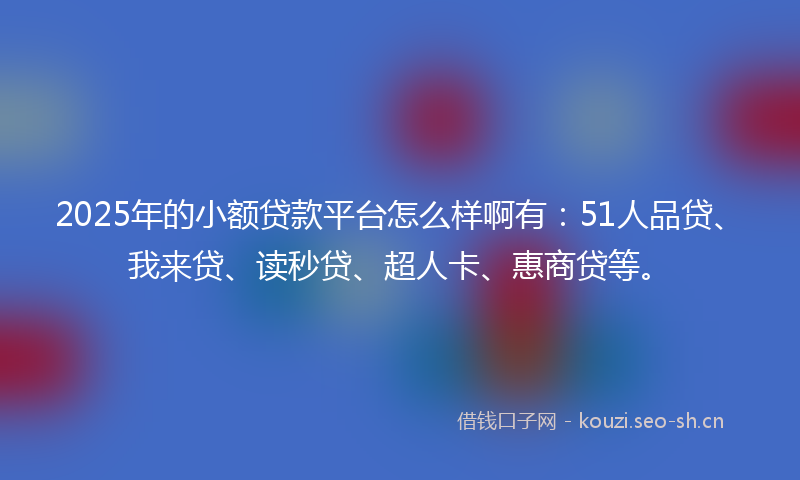 2025年的小额贷款平台怎么样啊有：51人品贷、我来贷、读秒贷、超人卡、惠商贷等。