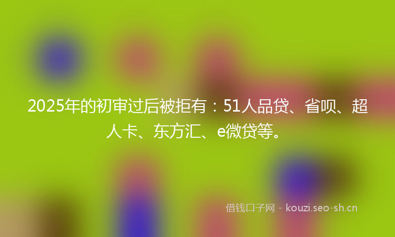 2025年的初审过后被拒有：51人品贷、省呗、超人卡、东方汇、e微贷等。