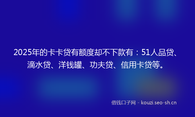 2025年的卡卡贷有额度却不下款有：51人品贷、滴水贷、洋钱罐、功夫贷、信用卡贷等。