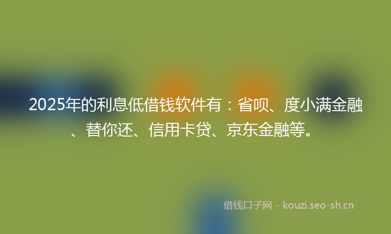 2025年的利息低借钱软件有：省呗、度小满金融、替你还、信用卡贷、京东金融等。
