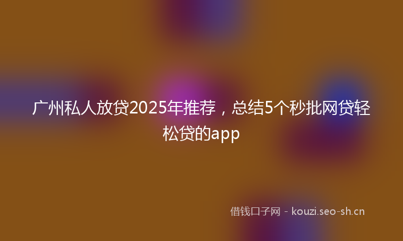 广州私人放贷2025年推荐，总结5个秒批网贷轻松贷的app