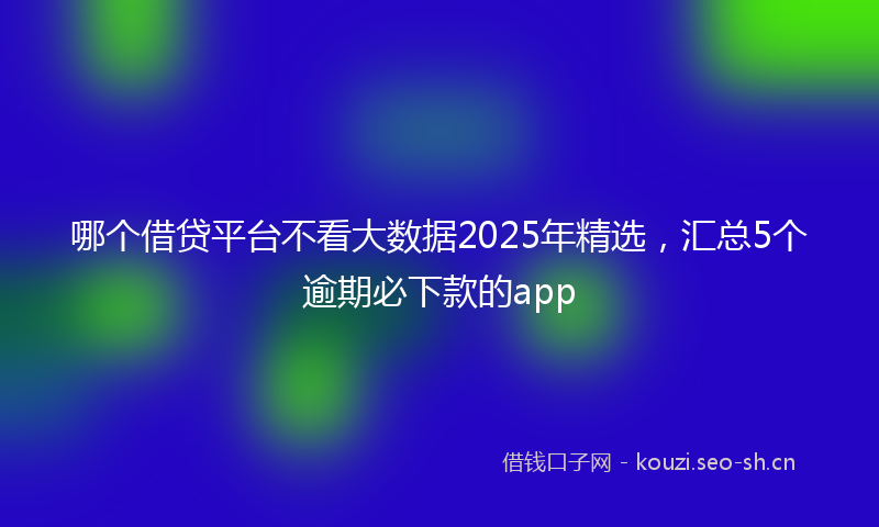哪个借贷平台不看大数据2025年精选，汇总5个逾期必下款的app
