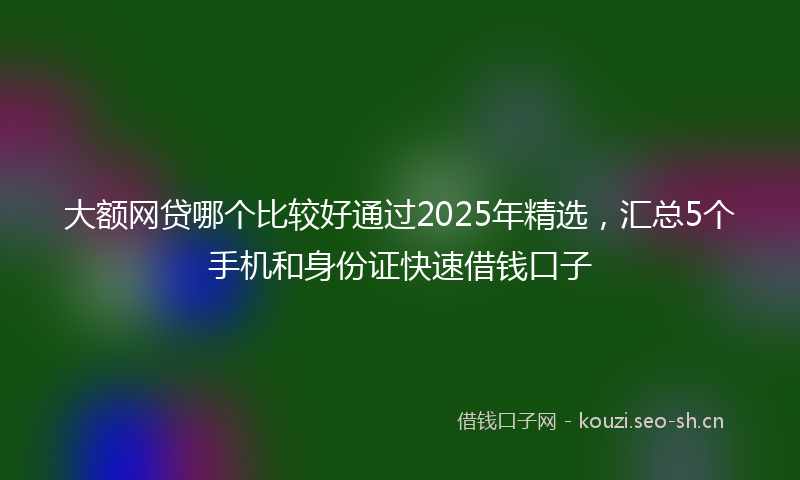 大额网贷哪个比较好通过2025年精选，汇总5个手机和身份证快速借钱口子