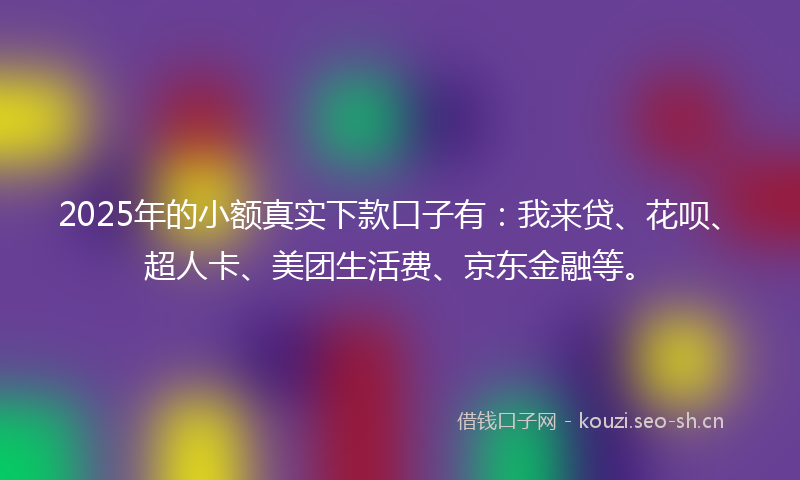 2025年的小额真实下款口子有:我来贷、花呗、超人卡、美团生活费、京东金融等。