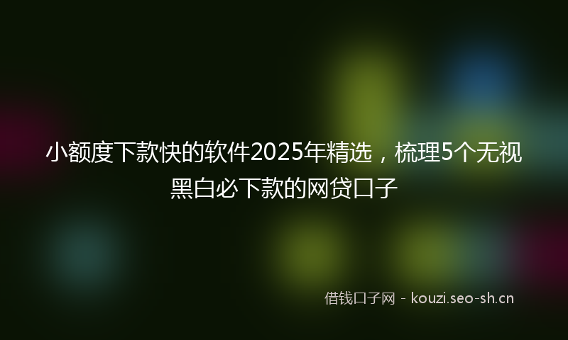 小额度下款快的软件2025年精选，梳理5个无视黑白必下款的网贷口子