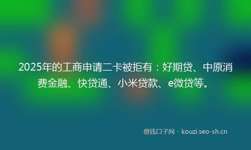 2025年的工商申请二卡被拒有：好期贷、中原消费金融、快贷通、小米贷款、e微贷等。