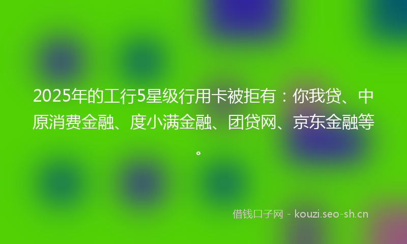 2025年的工行5星级行用卡被拒有：你我贷、中原消费金融、度小满金融、团贷网、京东金融等。