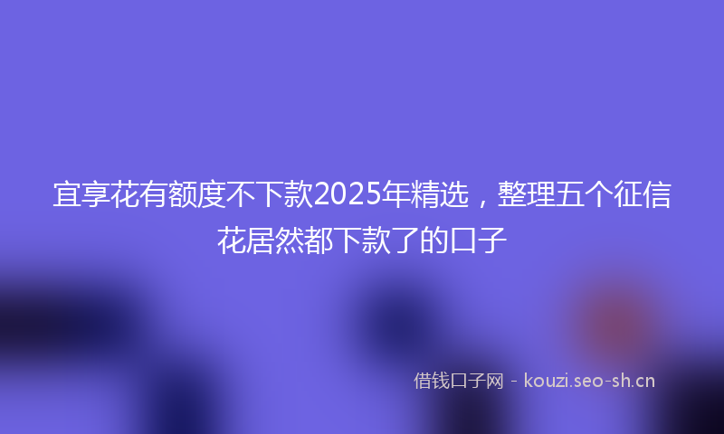 宜享花有额度不下款2025年精选，整理五个征信花居然都下款了的口子