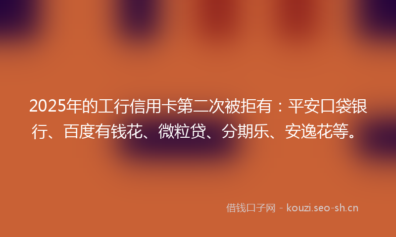 2025年的工行信用卡第二次被拒有：平安口袋银行、百度有钱花、微粒贷、分期乐、安逸花等。