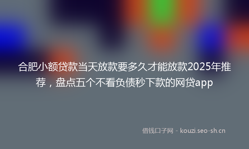 合肥小额贷款当天放款要多久才能放款2025年推荐,盘点五个不看负债秒下款的网贷app