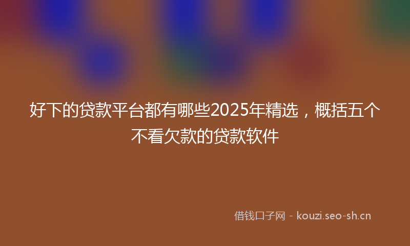 好下的贷款平台都有哪些2025年精选,概括五个不看欠款的贷款软件