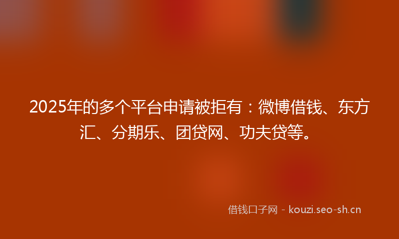 2025年的多个平台申请被拒有：微博借钱、东方汇、分期乐、团贷网、功夫贷等。