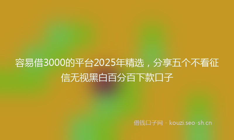 容易借3000的平台2025年精选，分享五个不看征信无视黑白百分百下款口子