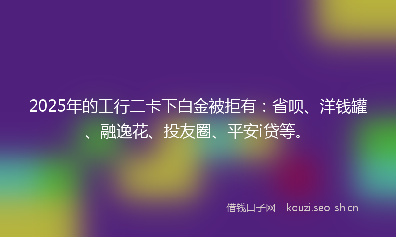 2025年的工行二卡下白金被拒有：省呗、洋钱罐、融逸花、投友圈、平安i贷等。