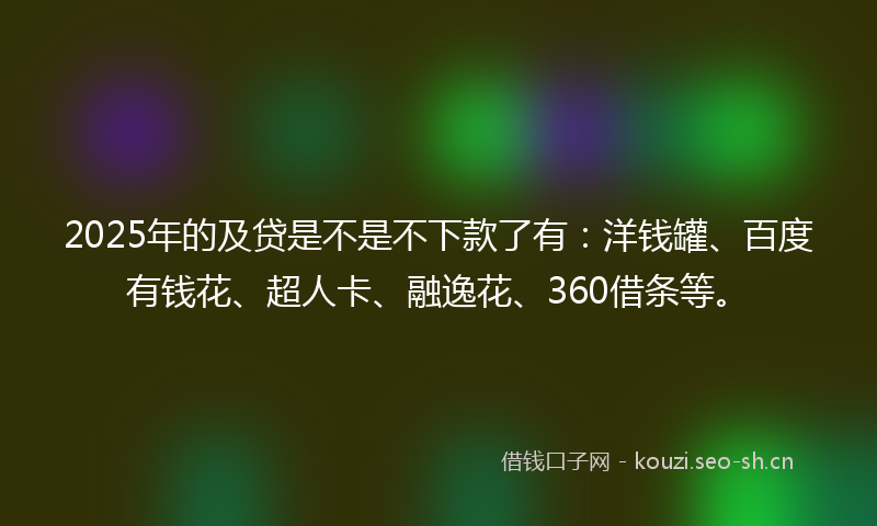 2025年的及贷是不是不下款了有：洋钱罐、百度有钱花、超人卡、融逸花、360借条等。