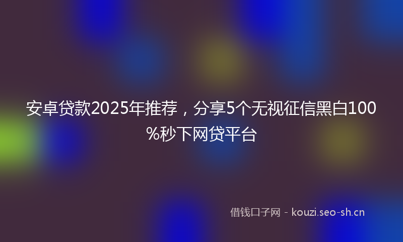 安卓贷款2025年推荐，分享5个无视征信黑白100%秒下网贷平台