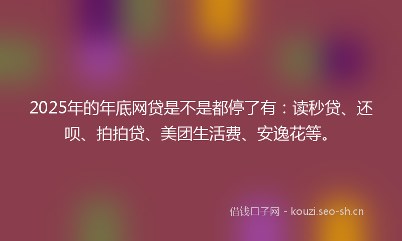 2025年的年底网贷是不是都停了有：读秒贷、还呗、拍拍贷、美团生活费、安逸花等。