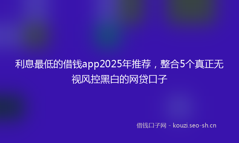 利息最低的借钱app2025年推荐，整合5个真正无视风控黑白的网贷口子