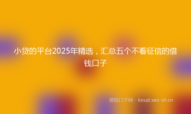 小贷的平台2025年精选，汇总五个不看征信的借钱口子