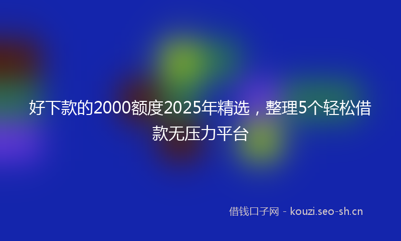 好下款的2000额度2025年精选，整理5个轻松借款无压力平台