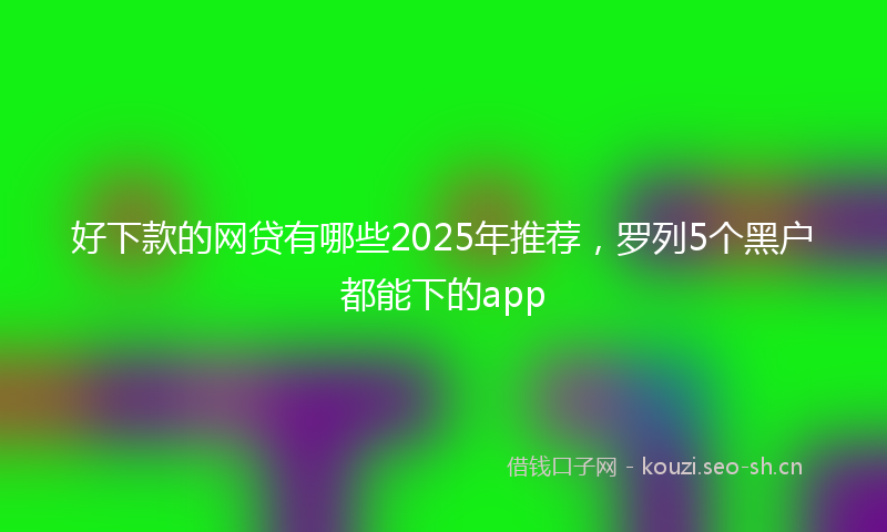 好下款的网贷有哪些2025年推荐，罗列5个黑户都能下的app