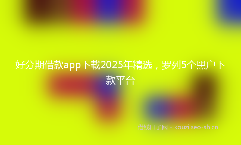 好分期借款app下载2025年精选，罗列5个黑户下款平台