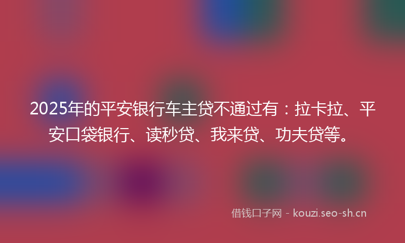 2025年的平安银行车主贷不通过有：拉卡拉、平安口袋银行、读秒贷、我来贷、功夫贷等。