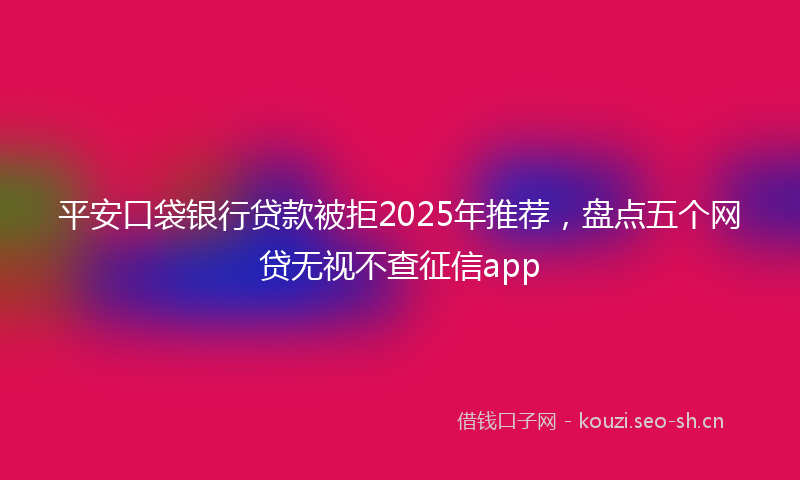 平安口袋银行贷款被拒2025年推荐，盘点五个网贷无视不查征信app