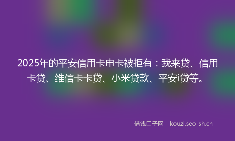 2025年的平安信用卡申卡被拒有：我来贷、信用卡贷、维信卡卡贷、小米贷款、平安i贷等。