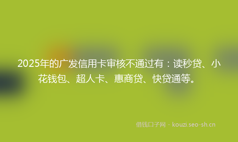 2025年的广发信用卡审核不通过有：读秒贷、小花钱包、超人卡、惠商贷、快贷通等。