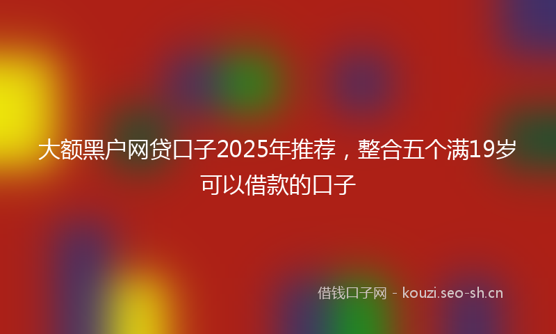 大额黑户网贷口子2025年推荐，整合五个满19岁可以借款的口子