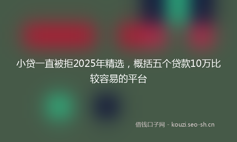 小贷一直被拒2025年精选,概括五个贷款10万比较容易的平台